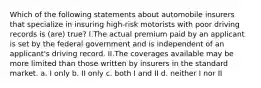 Which of the following statements about automobile insurers that specialize in insuring high-risk motorists with poor driving records is (are) true? I.The actual premium paid by an applicant is set by the federal government and is independent of an applicant's driving record. II.The coverages available may be more limited than those written by insurers in the standard market. a. I only b. II only c. both I and II d. neither I nor II