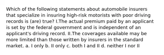 Which of the following statements about automobile insurers that specialize in insuring high-risk motorists with poor driving records is (are) true? I.The actual premium paid by an applicant is set by the federal government and is independent of an applicant's driving record. II.The coverages available may be more limited than those written by insurers in the standard market. a. I only b. II only c. both I and II d. neither I nor II