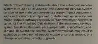 Which of the following statements about the autonomic nervous system is FALSE? a) Structurally, the autonomic nervous system consists of two main components: a sensory (input) component and a motor (output) component. b) Autonomic nervous system motor (output) pathways typically contain two motor neurons in series. c) The motor (output) division of the autonomic nervous system has three divisions: parasympathetic, sympathetic, and somatic. d) Autonomic nervous system stimulation may result in excitation or inhibition of smooth muscle or cardiac muscle, or a change in secretory activity in glands.