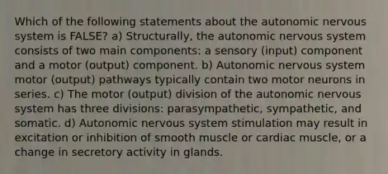 Which of the following statements about the autonomic nervous system is FALSE? a) Structurally, the autonomic nervous system consists of two main components: a sensory (input) component and a motor (output) component. b) Autonomic nervous system motor (output) pathways typically contain two motor neurons in series. c) The motor (output) division of the autonomic nervous system has three divisions: parasympathetic, sympathetic, and somatic. d) Autonomic nervous system stimulation may result in excitation or inhibition of smooth muscle or cardiac muscle, or a change in secretory activity in glands.