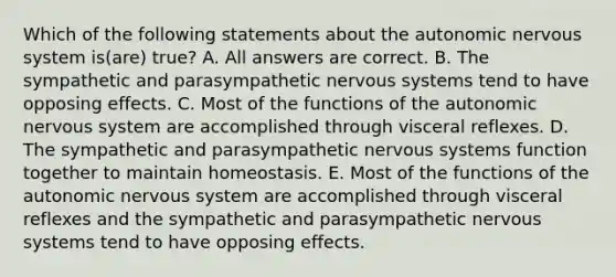 Which of the following statements about the autonomic nervous system is(are) true? A. All answers are correct. B. The sympathetic and parasympathetic nervous systems tend to have opposing effects. C. Most of the functions of the autonomic nervous system are accomplished through visceral reflexes. D. The sympathetic and parasympathetic nervous systems function together to maintain homeostasis. E. Most of the functions of the autonomic nervous system are accomplished through visceral reflexes and the sympathetic and parasympathetic nervous systems tend to have opposing effects.