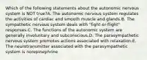 Which of the following statements about the autonomic nervous system is NOT true?A. The autonomic nervous system regulates the activities of cardiac and smooth muscle and glands.B. The sympathetic nervous system deals with "fight-or-flight" responses.C. The functions of the autonomic system are generally involuntary and subconscious.D. The parasympathetic nervous system promotes actions associated with relaxation.E. The neurotransmitter associated with the parasympathetic system is norepinephrine