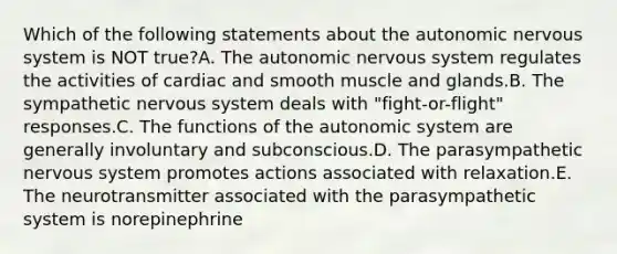 Which of the following statements about the autonomic nervous system is NOT true?A. The autonomic nervous system regulates the activities of cardiac and smooth muscle and glands.B. The sympathetic nervous system deals with "fight-or-flight" responses.C. The functions of the autonomic system are generally involuntary and subconscious.D. The parasympathetic nervous system promotes actions associated with relaxation.E. The neurotransmitter associated with the parasympathetic system is norepinephrine