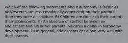 Which of the following statements about autonomy is false? A) Adolescents are less emotionally dependent on their parents than they were as children. B) Children are closer to their parents than adolescents. C) An absence of conflict between an adolescent and his or her parents indicates a delay in autonomy development. D) In general, adolescents get along very well with their parents.