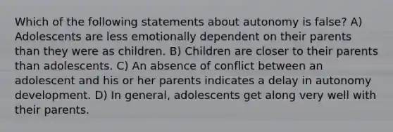 Which of the following statements about autonomy is false? A) Adolescents are less emotionally dependent on their parents than they were as children. B) Children are closer to their parents than adolescents. C) An absence of conflict between an adolescent and his or her parents indicates a delay in autonomy development. D) In general, adolescents get along very well with their parents.