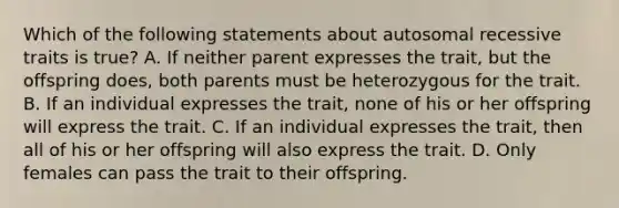 Which of the following statements about autosomal recessive traits is true? A. If neither parent expresses the trait, but the offspring does, both parents must be heterozygous for the trait. B. If an individual expresses the trait, none of his or her offspring will express the trait. C. If an individual expresses the trait, then all of his or her offspring will also express the trait. D. Only females can pass the trait to their offspring.