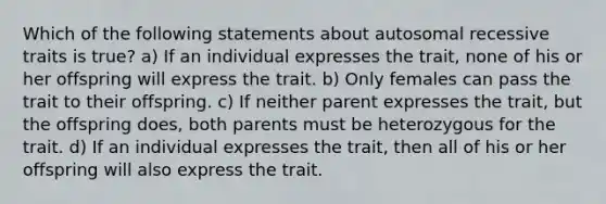 Which of the following statements about autosomal recessive traits is true? a) If an individual expresses the trait, none of his or her offspring will express the trait. b) Only females can pass the trait to their offspring. c) If neither parent expresses the trait, but the offspring does, both parents must be heterozygous for the trait. d) If an individual expresses the trait, then all of his or her offspring will also express the trait.