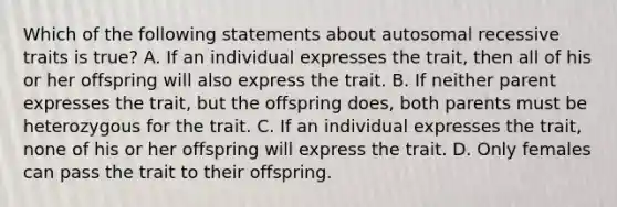 Which of the following statements about autosomal recessive traits is true? A. If an individual expresses the trait, then all of his or her offspring will also express the trait. B. If neither parent expresses the trait, but the offspring does, both parents must be heterozygous for the trait. C. If an individual expresses the trait, none of his or her offspring will express the trait. D. Only females can pass the trait to their offspring.