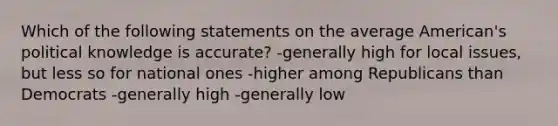 Which of the following statements on the average American's political knowledge is accurate? -generally high for local issues, but less so for national ones -higher among Republicans than Democrats -generally high -generally low