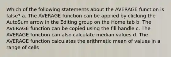 Which of the following statements about the AVERAGE function is false? a. The AVERAGE function can be applied by clicking the AutoSum arrow in the Editing group on the Home tab b. The AVERAGE function can be copied using the fill handle c. The AVERAGE function can also calculate median values d. The AVERAGE function calculates the arithmetic mean of values in a range of cells
