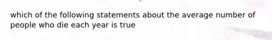 which of the following statements about the average number of people who die each year is true