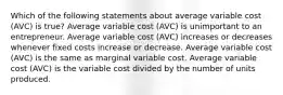 Which of the following statements about average variable cost (AVC) is true? Average variable cost (AVC) is unimportant to an entrepreneur. Average variable cost (AVC) increases or decreases whenever fixed costs increase or decrease. Average variable cost (AVC) is the same as marginal variable cost. Average variable cost (AVC) is the variable cost divided by the number of units produced.