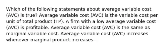 Which of the following statements about average variable cost (AVC) is true? Average variable cost (AVC) is the variable cost per unit of total product (TP). A firm with a low average variable cost (AVC) is profitable. Average variable cost (AVC) is the same as marginal variable cost. Average variable cost (AVC) increases whenever marginal product increases.