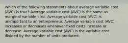 Which of the following statements about average variable cost (AVC) is true? Average variable cost (AVC) is the same as marginal variable cost. Average variable cost (AVC) is unimportant to an entrepreneur. Average variable cost (AVC) increases or decreases whenever fixed costs increase or decrease. Average variable cost (AVC) is the variable cost divided by the number of units produced.