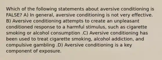 Which of the following statements about aversive conditioning is FALSE? A) In general, aversive conditioning is not very effective. B) Aversive conditioning attempts to create an unpleasant conditioned response to a harmful stimulus, such as cigarette smoking or alcohol consumption .C) Aversive conditioning has been used to treat cigarette smoking, alcohol addiction, and compulsive gambling .D) Aversive conditioning is a key component of exposure.