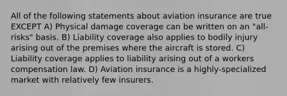 All of the following statements about aviation insurance are true EXCEPT A) Physical damage coverage can be written on an "all-risks" basis. B) Liability coverage also applies to bodily injury arising out of the premises where the aircraft is stored. C) Liability coverage applies to liability arising out of a workers compensation law. D) Aviation insurance is a highly-specialized market with relatively few insurers.