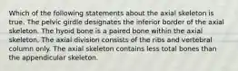 Which of the following statements about the axial skeleton is true. The pelvic girdle designates the inferior border of the axial skeleton. The hyoid bone is a paired bone within the axial skeleton. The axial division consists of the ribs and vertebral column only. The axial skeleton contains less total bones than the appendicular skeleton.