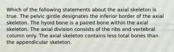 Which of the following statements about the axial skeleton is true. The pelvic girdle designates the inferior border of the axial skeleton. The hyoid bone is a paired bone within the axial skeleton. The axial division consists of the ribs and vertebral column only. The axial skeleton contains less total bones than the appendicular skeleton.