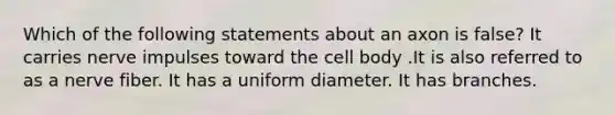 Which of the following statements about an axon is false? It carries nerve impulses toward the cell body .It is also referred to as a nerve fiber. It has a uniform diameter. It has branches.