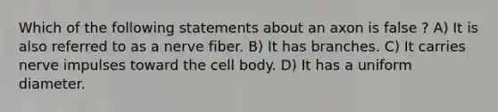 Which of the following statements about an axon is false ? A) It is also referred to as a nerve fiber. B) It has branches. C) It carries nerve impulses toward the cell body. D) It has a uniform diameter.