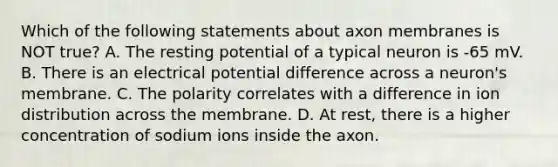 Which of the following statements about axon membranes is NOT true? A. The resting potential of a typical neuron is -65 mV. B. There is an electrical potential difference across a neuron's membrane. C. The polarity correlates with a difference in ion distribution across the membrane. D. At rest, there is a higher concentration of sodium ions inside the axon.