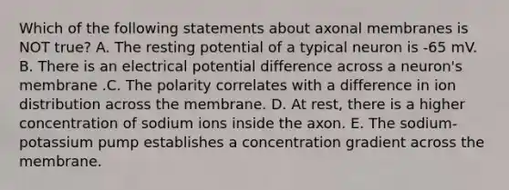 Which of the following statements about axonal membranes is NOT true? A. The resting potential of a typical neuron is -65 mV. B. There is an electrical potential difference across a neuron's membrane .C. The polarity correlates with a difference in ion distribution across the membrane. D. At rest, there is a higher concentration of sodium ions inside the axon. E. The sodium-potassium pump establishes a concentration gradient across the membrane.