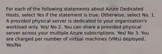 For each of the following statements about Azure Dedicated Hosts, select Yes if the statement is true. Otherwise, select No. 1. A provided physical server is dedicated to your organization's workload only. Yes/ No 2. You can share a provided physical server across your multiple Azure subscriptions. Yes/ No 3. You are charged per number of virtual machines (VMs) deployed. Yes/No