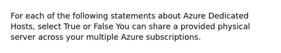 For each of the following statements about Azure Dedicated Hosts, select True or False You can share a provided physical server across your multiple Azure subscriptions.