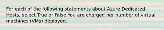 For each of the following statements about Azure Dedicated Hosts, select True or False You are charged per number of virtual machines (VMs) deployed.