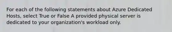 For each of the following statements about Azure Dedicated Hosts, select True or False A provided physical server is dedicated to your organization's workload only.