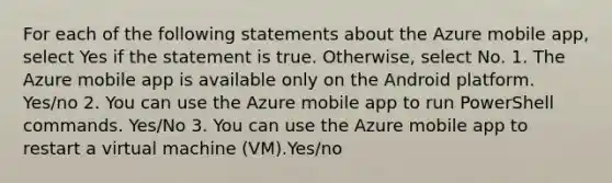 For each of the following statements about the Azure mobile app, select Yes if the statement is true. Otherwise, select No. 1. The Azure mobile app is available only on the Android platform. Yes/no 2. You can use the Azure mobile app to run PowerShell commands. Yes/No 3. You can use the Azure mobile app to restart a virtual machine (VM).Yes/no