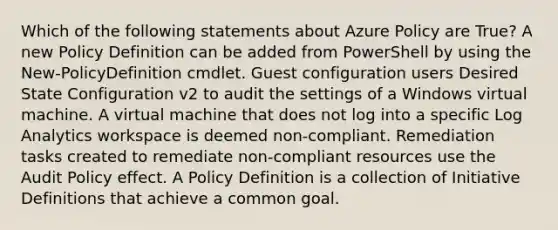 Which of the following statements about Azure Policy are True? A new Policy Definition can be added from PowerShell by using the New-PolicyDefinition cmdlet. Guest configuration users Desired State Configuration v2 to audit the settings of a Windows virtual machine. A virtual machine that does not log into a specific Log Analytics workspace is deemed non-compliant. Remediation tasks created to remediate non-compliant resources use the Audit Policy effect. A Policy Definition is a collection of Initiative Definitions that achieve a common goal.