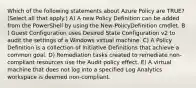 Which of the following statements about Azure Policy are TRUE? (Select all that apply.) A) A new Policy Definition can be added from the PowerShell by using the New-PolicyDefinition cmdlet. B ) Guest Configuration uses Desired State Configuration v2 to audit the settings of a Windows virtual machine. C) A Policy Definition is a collection of Initiative Definitions that achieve a common goal. D) Remediation tasks created to remediate non-compliant resources use the Audit policy effect. E) A virtual machine that does not log into a specified Log Analytics workspace is deemed non-compliant.