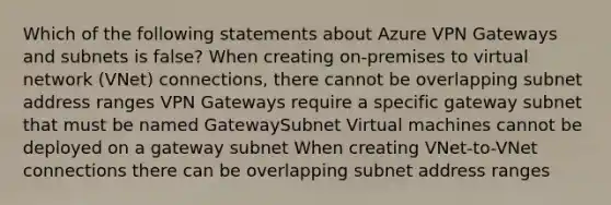 Which of the following statements about Azure VPN Gateways and subnets is false? When creating on-premises to virtual network (VNet) connections, there cannot be overlapping subnet address ranges VPN Gateways require a specific gateway subnet that must be named GatewaySubnet Virtual machines cannot be deployed on a gateway subnet When creating VNet-to-VNet connections there can be overlapping subnet address ranges