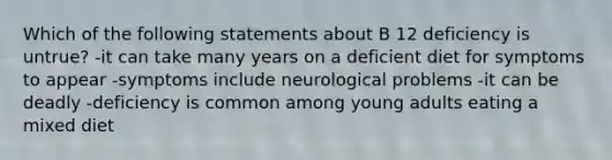 Which of the following statements about B 12 deficiency is untrue? -it can take many years on a deficient diet for symptoms to appear -symptoms include neurological problems -it can be deadly -deficiency is common among young adults eating a mixed diet