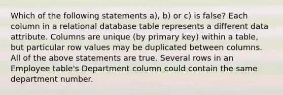 Which of the following statements a), b) or c) is false? Each column in a relational database table represents a different data attribute. Columns are unique (by primary key) within a table, but particular row values may be duplicated between columns. All of the above statements are true. Several rows in an Employee table's Department column could contain the same department number.