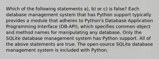 Which of the following statements a), b) or c) is false? Each database management system that has Python support typically provides a module that adheres to Python's Database Application Programming Interface (DB-API), which specifies common object and method names for manipulating any database. Only the SQLite database management system has Python support. All of the above statements are true. The open-source SQLite database management system is included with Python.