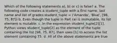 Which of the following statements a), b) or c) is false? a. The following code creates a student_tuple with a first name, last name and list of grades:student_tuple = ('Amanda', 'Blue', [98, 75, 87]) b. Even though the tuple in Part (a) is immutable, its list element is mutable. c. In the expression student_tuple[2][1], Python views student_tuple[2] as the element of the tuple containing the list [98, 75, 87], then uses [1] to access the list element containing 75. d. All of the above statements are true