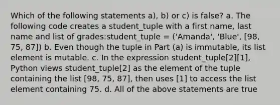 Which of the following statements a), b) or c) is false? a. The following code creates a student_tuple with a first name, last name and list of grades:student_tuple = ('Amanda', 'Blue', [98, 75, 87]) b. Even though the tuple in Part (a) is immutable, its list element is mutable. c. In the expression student_tuple[2][1], Python views student_tuple[2] as the element of the tuple containing the list [98, 75, 87], then uses [1] to access the list element containing 75. d. All of the above statements are true