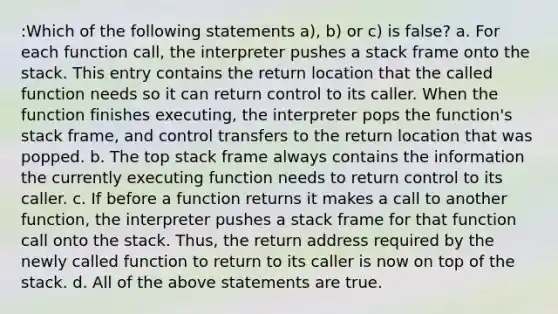 :Which of the following statements a), b) or c) is false? a. For each function call, the interpreter pushes a stack frame onto the stack. This entry contains the return location that the called function needs so it can return control to its caller. When the function finishes executing, the interpreter pops the function's stack frame, and control transfers to the return location that was popped. b. The top stack frame always contains the information the currently executing function needs to return control to its caller. c. If before a function returns it makes a call to another function, the interpreter pushes a stack frame for that function call onto the stack. Thus, the return address required by the newly called function to return to its caller is now on top of the stack. d. All of the above statements are true.