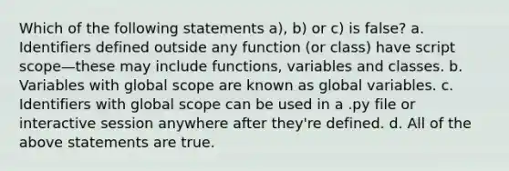 Which of the following statements a), b) or c) is false? a. Identifiers defined outside any function (or class) have script scope—these may include functions, variables and classes. b. Variables with global scope are known as global variables. c. Identifiers with global scope can be used in a .py file or interactive session anywhere after they're defined. d. All of the above statements are true.