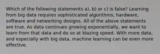 Which of the following statements a), b) or c) is false? Learning from big data requires sophisticated algorithms, hardware, software and networking designs. All of the above statements are true. As data continues growing exponentially, we want to learn from that data and do so at blazing speed. With more data, and especially with big data, machine learning can be even more effective.