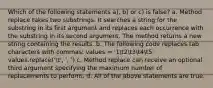 Which of the following statements a), b) or c) is false? a. Method replace takes two substrings. It searches a string for the substring in its first argument and replaces each occurrence with the substring in its second argument. The method returns a new string containing the results. b. The following code replaces tab characters with commas: values = '1t2t3t4t5' values.replace('t', ', ') c. Method replace can receive an optional third argument specifying the maximum number of replacements to perform. d. All of the above statements are true.