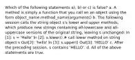 Which of the following statements a), b) or c) is false? a. A method is simply a function that you call on an object using the form object_name.method_name(arguments) b. The following session calls the string object s's lower and upper methods, which produce new strings containing all-lowercase and all-uppercase versions of the original string, leaving s unchanged: In [1]: s = 'Hello' In [2]: s.lower() # call lower method on string object s Out[2]: 'hello' In [3]: s.upper() Out[3]: 'HELLO' c. After the preceding session, s contains 'HELLO'. d. All of the above statements are true.