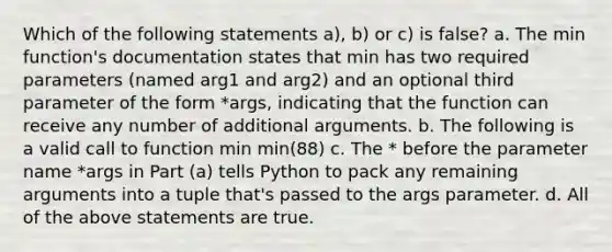 Which of the following statements a), b) or c) is false? a. The min function's documentation states that min has two required parameters (named arg1 and arg2) and an optional third parameter of the form *args, indicating that the function can receive any number of additional arguments. b. The following is a valid call to function min min(88) c. The * before the parameter name *args in Part (a) tells Python to pack any remaining arguments into a tuple that's passed to the args parameter. d. All of the above statements are true.