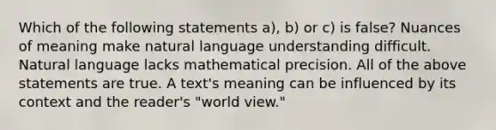 Which of the following statements a), b) or c) is false? Nuances of meaning make natural language understanding difficult. Natural language lacks mathematical precision. All of the above statements are true. A text's meaning can be influenced by its context and the reader's "world view."