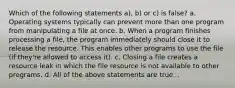 Which of the following statements a), b) or c) is false? a. Operating systems typically can prevent more than one program from manipulating a file at once. b. When a program finishes processing a file, the program immediately should close it to release the resource. This enables other programs to use the file (if they're allowed to access it). c. Closing a file creates a resource leak in which the file resource is not available to other programs. d. All of the above statements are true. .