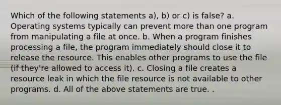 Which of the following statements a), b) or c) is false? a. Operating systems typically can prevent more than one program from manipulating a file at once. b. When a program finishes processing a file, the program immediately should close it to release the resource. This enables other programs to use the file (if they're allowed to access it). c. Closing a file creates a resource leak in which the file resource is not available to other programs. d. All of the above statements are true. .