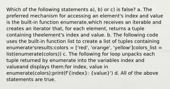 Which of the following statements a), b) or c) is false? a. The preferred mechanism for accessing an element's index and value is the built-in function enumerate,which receives an iterable and creates an iterator that, for each element, returns a tuple containing theelement's index and value. b. The following code uses the built-in function list to create a list of tuples containing enumerate'sresults:colors = ['red', 'orange', 'yellow']colors_list = list(enumerate(colors)) c. The following for loop unpacks each tuple returned by enumerate into the variables index and valueand displays them:for index, value in enumerate(colors):print(f'(index): (value)') d. All of the above statements are true.