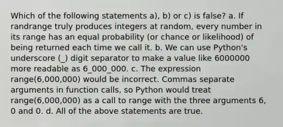 Which of the following statements a), b) or c) is false? a. If randrange truly produces integers at random, every number in its range has an equal probability (or chance or likelihood) of being returned each time we call it. b. We can use Python's underscore (_) digit separator to make a value like 6000000 more readable as 6_000_000. c. The expression range(6,000,000) would be incorrect. Commas separate arguments in function calls, so Python would treat range(6,000,000) as a call to range with the three arguments 6, 0 and 0. d. All of the above statements are true.